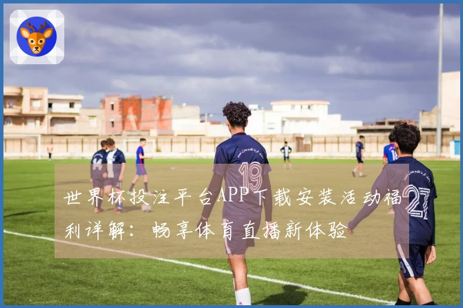 世界杯投注平台APP下载安装活动福利详解：畅享体育直播新体验