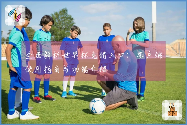 全面解析世界杯竞猜入口：客户端使用指南与功能介绍